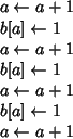 \begin{algorithmic}
\STATE {$a\leftarrow a+1$}
\STATE {$b[a]\leftarrow 1$}
\STAT...
...w a+1$}
\STATE {$b[a]\leftarrow 1$}
\STATE {$a\leftarrow a+1$}
\end{algorithmic}